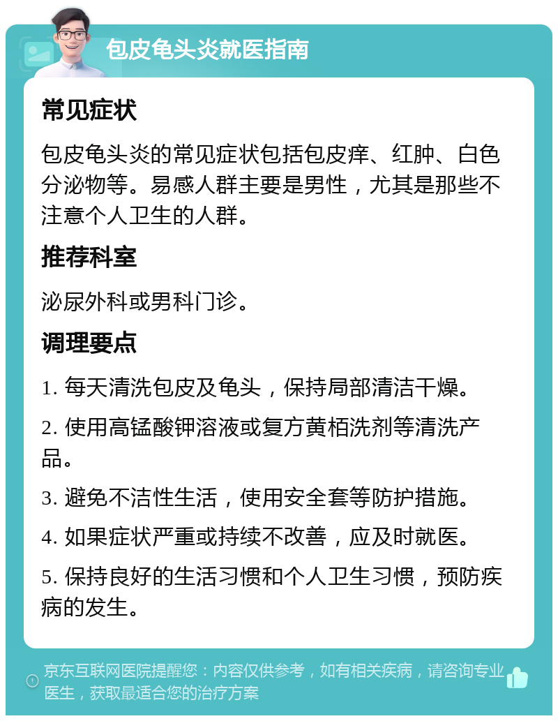 包皮龟头炎就医指南 常见症状 包皮龟头炎的常见症状包括包皮痒、红肿、白色分泌物等。易感人群主要是男性，尤其是那些不注意个人卫生的人群。 推荐科室 泌尿外科或男科门诊。 调理要点 1. 每天清洗包皮及龟头，保持局部清洁干燥。 2. 使用高锰酸钾溶液或复方黄栢洗剂等清洗产品。 3. 避免不洁性生活，使用安全套等防护措施。 4. 如果症状严重或持续不改善，应及时就医。 5. 保持良好的生活习惯和个人卫生习惯，预防疾病的发生。