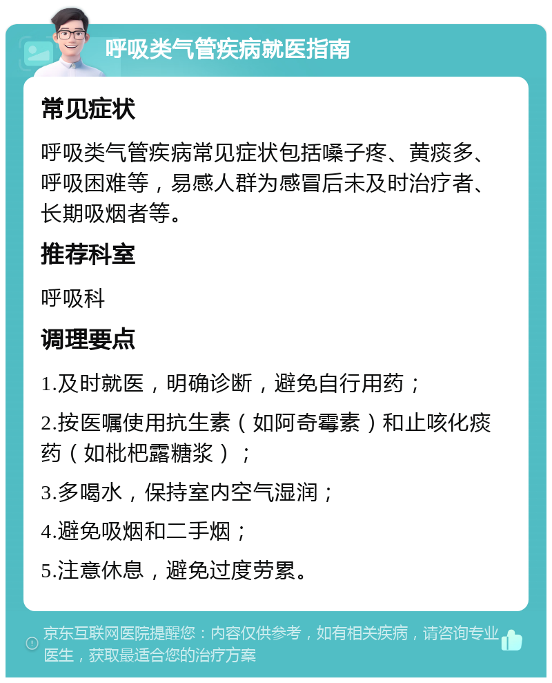 呼吸类气管疾病就医指南 常见症状 呼吸类气管疾病常见症状包括嗓子疼、黄痰多、呼吸困难等，易感人群为感冒后未及时治疗者、长期吸烟者等。 推荐科室 呼吸科 调理要点 1.及时就医，明确诊断，避免自行用药； 2.按医嘱使用抗生素（如阿奇霉素）和止咳化痰药（如枇杷露糖浆）； 3.多喝水，保持室内空气湿润； 4.避免吸烟和二手烟； 5.注意休息，避免过度劳累。