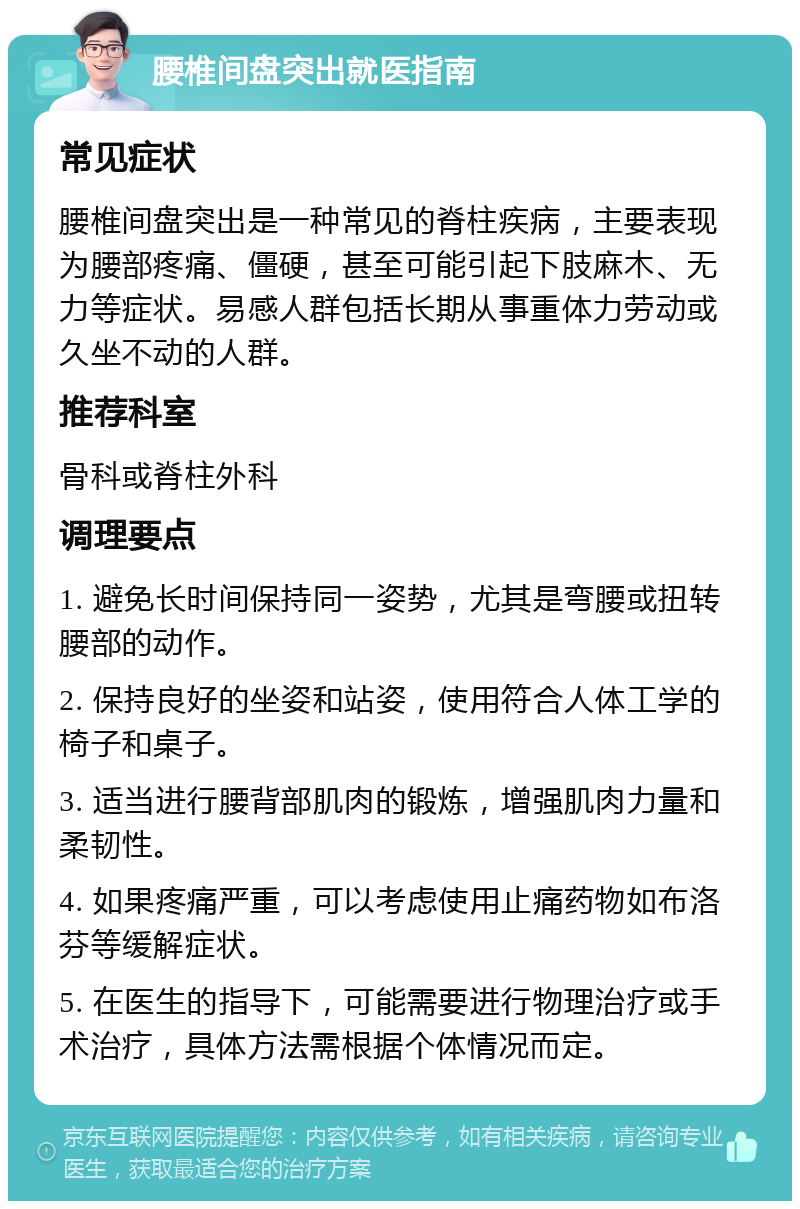 腰椎间盘突出就医指南 常见症状 腰椎间盘突出是一种常见的脊柱疾病，主要表现为腰部疼痛、僵硬，甚至可能引起下肢麻木、无力等症状。易感人群包括长期从事重体力劳动或久坐不动的人群。 推荐科室 骨科或脊柱外科 调理要点 1. 避免长时间保持同一姿势，尤其是弯腰或扭转腰部的动作。 2. 保持良好的坐姿和站姿，使用符合人体工学的椅子和桌子。 3. 适当进行腰背部肌肉的锻炼，增强肌肉力量和柔韧性。 4. 如果疼痛严重，可以考虑使用止痛药物如布洛芬等缓解症状。 5. 在医生的指导下，可能需要进行物理治疗或手术治疗，具体方法需根据个体情况而定。