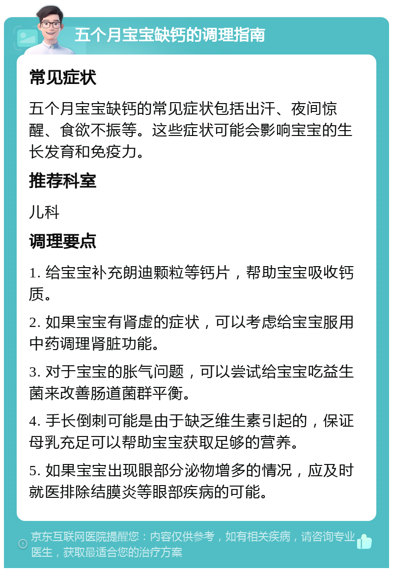 五个月宝宝缺钙的调理指南 常见症状 五个月宝宝缺钙的常见症状包括出汗、夜间惊醒、食欲不振等。这些症状可能会影响宝宝的生长发育和免疫力。 推荐科室 儿科 调理要点 1. 给宝宝补充朗迪颗粒等钙片，帮助宝宝吸收钙质。 2. 如果宝宝有肾虚的症状，可以考虑给宝宝服用中药调理肾脏功能。 3. 对于宝宝的胀气问题，可以尝试给宝宝吃益生菌来改善肠道菌群平衡。 4. 手长倒刺可能是由于缺乏维生素引起的，保证母乳充足可以帮助宝宝获取足够的营养。 5. 如果宝宝出现眼部分泌物增多的情况，应及时就医排除结膜炎等眼部疾病的可能。