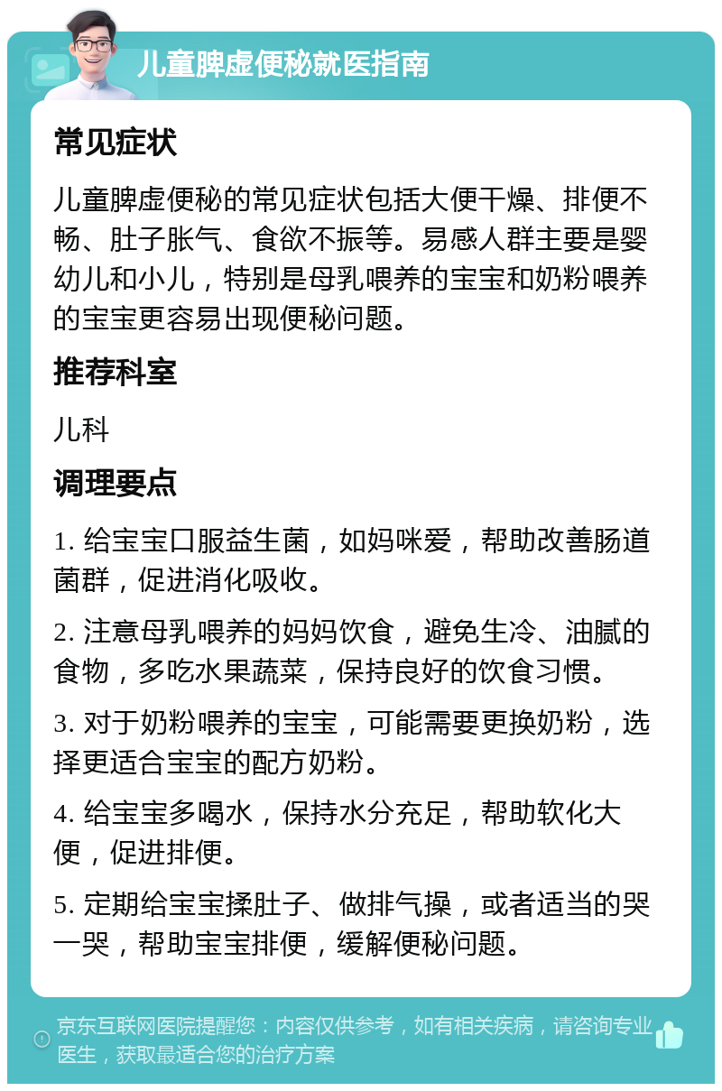 儿童脾虚便秘就医指南 常见症状 儿童脾虚便秘的常见症状包括大便干燥、排便不畅、肚子胀气、食欲不振等。易感人群主要是婴幼儿和小儿，特别是母乳喂养的宝宝和奶粉喂养的宝宝更容易出现便秘问题。 推荐科室 儿科 调理要点 1. 给宝宝口服益生菌，如妈咪爱，帮助改善肠道菌群，促进消化吸收。 2. 注意母乳喂养的妈妈饮食，避免生冷、油腻的食物，多吃水果蔬菜，保持良好的饮食习惯。 3. 对于奶粉喂养的宝宝，可能需要更换奶粉，选择更适合宝宝的配方奶粉。 4. 给宝宝多喝水，保持水分充足，帮助软化大便，促进排便。 5. 定期给宝宝揉肚子、做排气操，或者适当的哭一哭，帮助宝宝排便，缓解便秘问题。