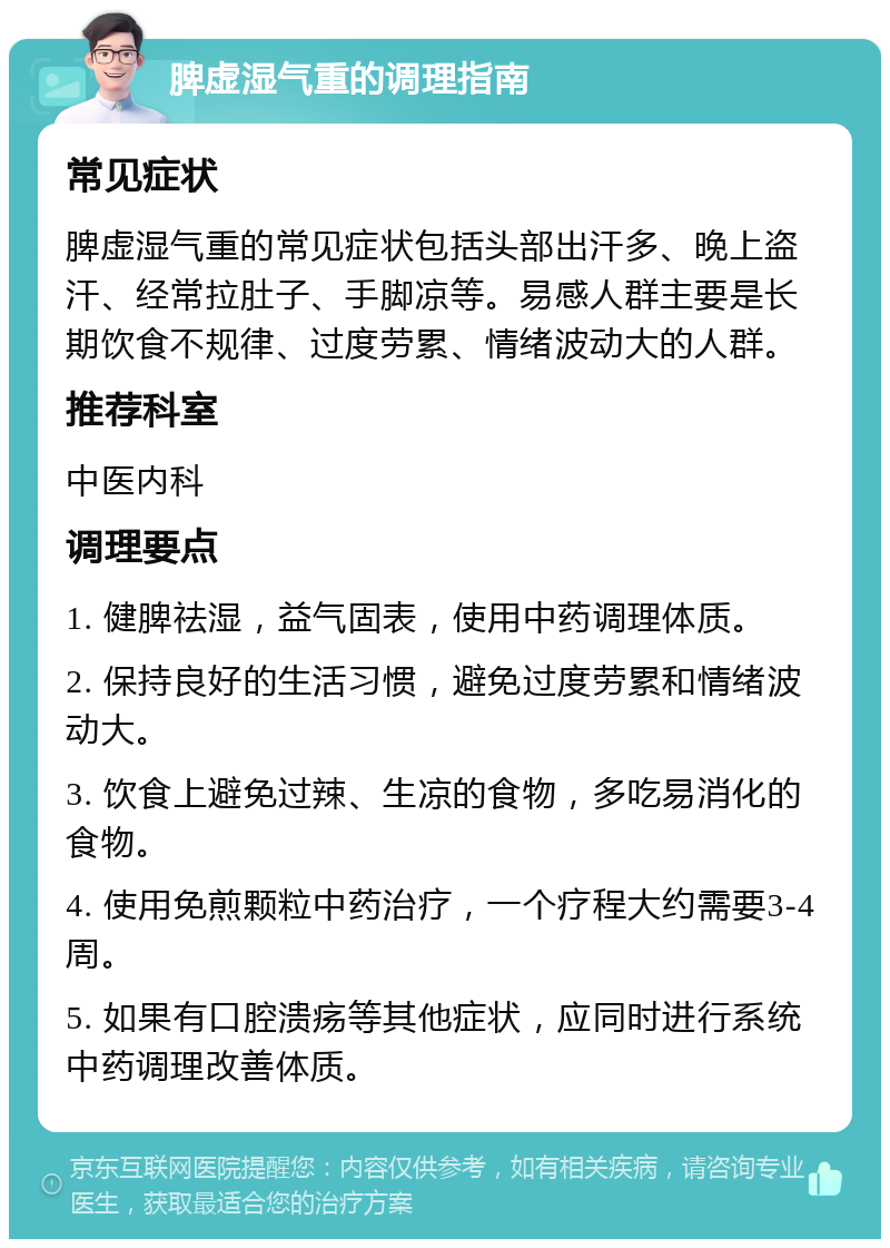 脾虚湿气重的调理指南 常见症状 脾虚湿气重的常见症状包括头部出汗多、晚上盗汗、经常拉肚子、手脚凉等。易感人群主要是长期饮食不规律、过度劳累、情绪波动大的人群。 推荐科室 中医内科 调理要点 1. 健脾祛湿，益气固表，使用中药调理体质。 2. 保持良好的生活习惯，避免过度劳累和情绪波动大。 3. 饮食上避免过辣、生凉的食物，多吃易消化的食物。 4. 使用免煎颗粒中药治疗，一个疗程大约需要3-4周。 5. 如果有口腔溃疡等其他症状，应同时进行系统中药调理改善体质。