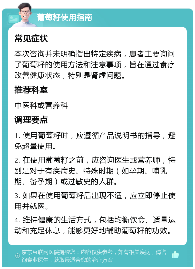 葡萄籽使用指南 常见症状 本次咨询并未明确指出特定疾病，患者主要询问了葡萄籽的使用方法和注意事项，旨在通过食疗改善健康状态，特别是肾虚问题。 推荐科室 中医科或营养科 调理要点 1. 使用葡萄籽时，应遵循产品说明书的指导，避免超量使用。 2. 在使用葡萄籽之前，应咨询医生或营养师，特别是对于有疾病史、特殊时期（如孕期、哺乳期、备孕期）或过敏史的人群。 3. 如果在使用葡萄籽后出现不适，应立即停止使用并就医。 4. 维持健康的生活方式，包括均衡饮食、适量运动和充足休息，能够更好地辅助葡萄籽的功效。