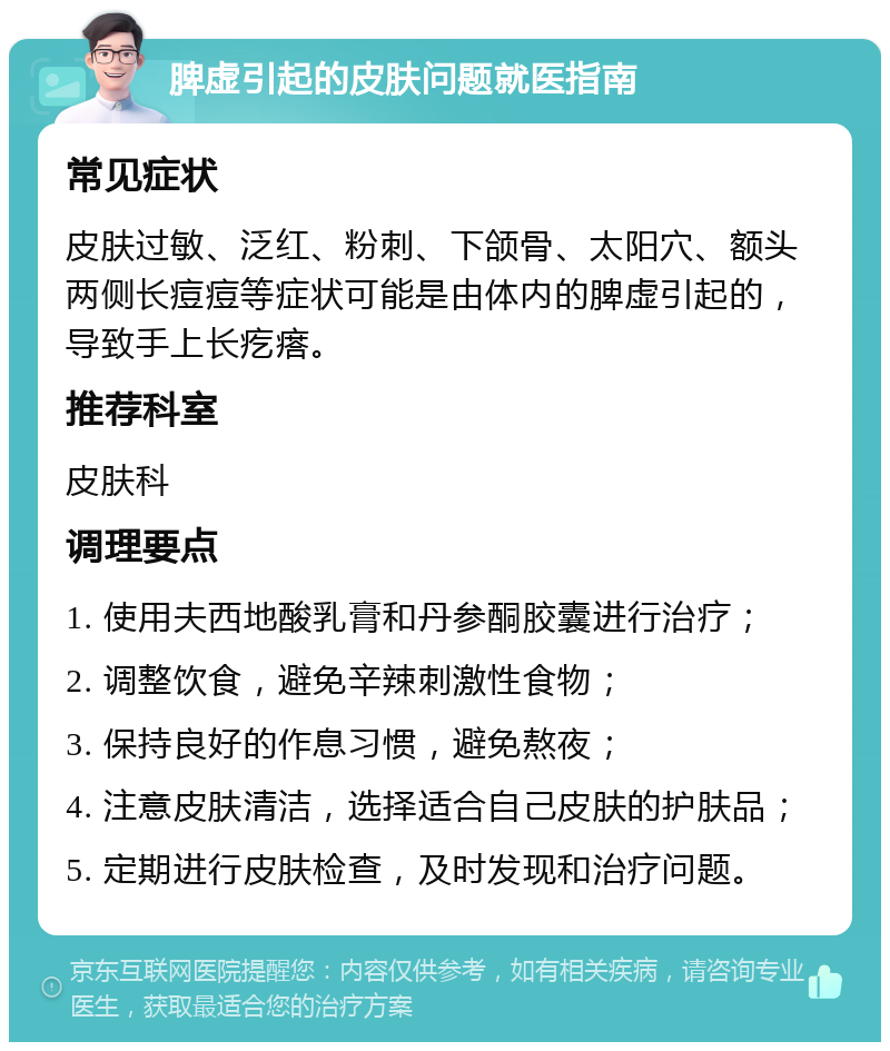 脾虚引起的皮肤问题就医指南 常见症状 皮肤过敏、泛红、粉刺、下颌骨、太阳穴、额头两侧长痘痘等症状可能是由体内的脾虚引起的，导致手上长疙瘩。 推荐科室 皮肤科 调理要点 1. 使用夫西地酸乳膏和丹参酮胶囊进行治疗； 2. 调整饮食，避免辛辣刺激性食物； 3. 保持良好的作息习惯，避免熬夜； 4. 注意皮肤清洁，选择适合自己皮肤的护肤品； 5. 定期进行皮肤检查，及时发现和治疗问题。