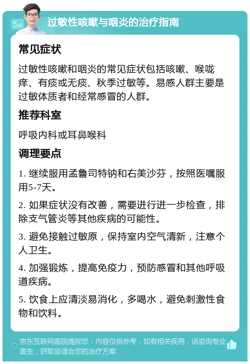 过敏性咳嗽与咽炎的治疗指南 常见症状 过敏性咳嗽和咽炎的常见症状包括咳嗽、喉咙痒、有痰或无痰、秋季过敏等。易感人群主要是过敏体质者和经常感冒的人群。 推荐科室 呼吸内科或耳鼻喉科 调理要点 1. 继续服用孟鲁司特钠和右美沙芬，按照医嘱服用5-7天。 2. 如果症状没有改善，需要进行进一步检查，排除支气管炎等其他疾病的可能性。 3. 避免接触过敏原，保持室内空气清新，注意个人卫生。 4. 加强锻炼，提高免疫力，预防感冒和其他呼吸道疾病。 5. 饮食上应清淡易消化，多喝水，避免刺激性食物和饮料。