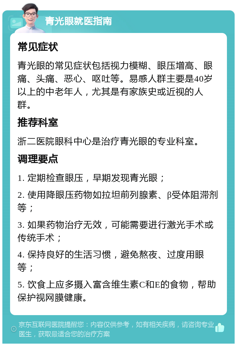 青光眼就医指南 常见症状 青光眼的常见症状包括视力模糊、眼压增高、眼痛、头痛、恶心、呕吐等。易感人群主要是40岁以上的中老年人，尤其是有家族史或近视的人群。 推荐科室 浙二医院眼科中心是治疗青光眼的专业科室。 调理要点 1. 定期检查眼压，早期发现青光眼； 2. 使用降眼压药物如拉坦前列腺素、β受体阻滞剂等； 3. 如果药物治疗无效，可能需要进行激光手术或传统手术； 4. 保持良好的生活习惯，避免熬夜、过度用眼等； 5. 饮食上应多摄入富含维生素C和E的食物，帮助保护视网膜健康。