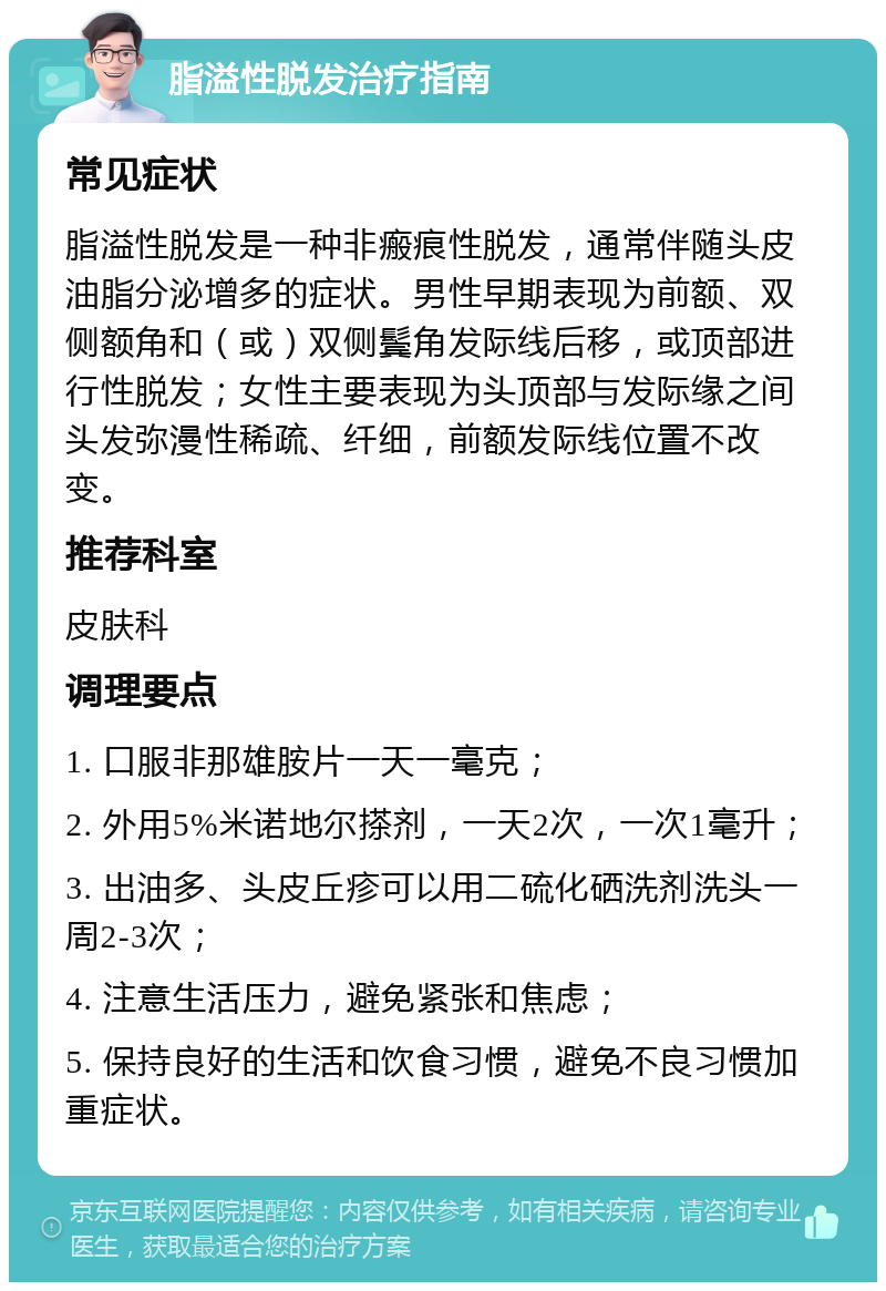 脂溢性脱发治疗指南 常见症状 脂溢性脱发是一种非瘢痕性脱发，通常伴随头皮油脂分泌增多的症状。男性早期表现为前额、双侧额角和（或）双侧鬓角发际线后移，或顶部进行性脱发；女性主要表现为头顶部与发际缘之间头发弥漫性稀疏、纤细，前额发际线位置不改变。 推荐科室 皮肤科 调理要点 1. 口服非那雄胺片一天一毫克； 2. 外用5%米诺地尔搽剂，一天2次，一次1毫升； 3. 出油多、头皮丘疹可以用二硫化硒洗剂洗头一周2-3次； 4. 注意生活压力，避免紧张和焦虑； 5. 保持良好的生活和饮食习惯，避免不良习惯加重症状。