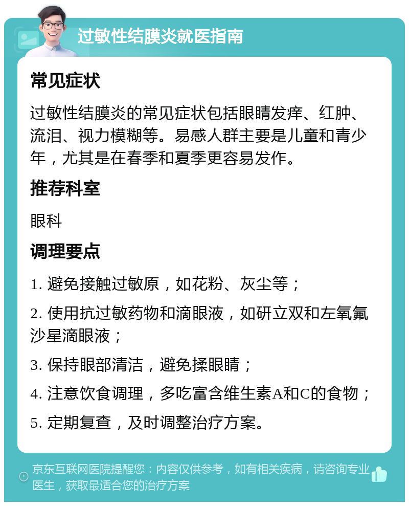 过敏性结膜炎就医指南 常见症状 过敏性结膜炎的常见症状包括眼睛发痒、红肿、流泪、视力模糊等。易感人群主要是儿童和青少年，尤其是在春季和夏季更容易发作。 推荐科室 眼科 调理要点 1. 避免接触过敏原，如花粉、灰尘等； 2. 使用抗过敏药物和滴眼液，如研立双和左氧氟沙星滴眼液； 3. 保持眼部清洁，避免揉眼睛； 4. 注意饮食调理，多吃富含维生素A和C的食物； 5. 定期复查，及时调整治疗方案。