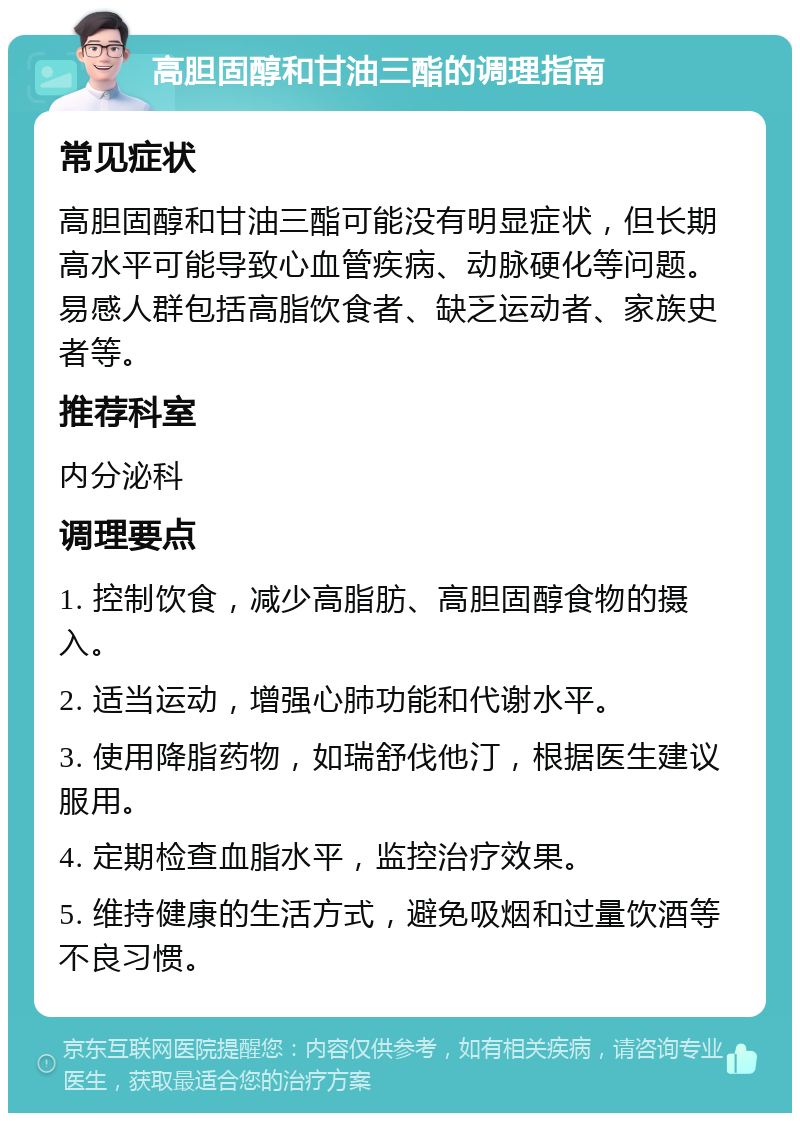 高胆固醇和甘油三酯的调理指南 常见症状 高胆固醇和甘油三酯可能没有明显症状，但长期高水平可能导致心血管疾病、动脉硬化等问题。易感人群包括高脂饮食者、缺乏运动者、家族史者等。 推荐科室 内分泌科 调理要点 1. 控制饮食，减少高脂肪、高胆固醇食物的摄入。 2. 适当运动，增强心肺功能和代谢水平。 3. 使用降脂药物，如瑞舒伐他汀，根据医生建议服用。 4. 定期检查血脂水平，监控治疗效果。 5. 维持健康的生活方式，避免吸烟和过量饮酒等不良习惯。