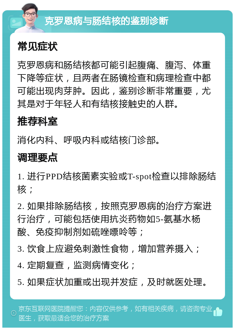 克罗恩病与肠结核的鉴别诊断 常见症状 克罗恩病和肠结核都可能引起腹痛、腹泻、体重下降等症状，且两者在肠镜检查和病理检查中都可能出现肉芽肿。因此，鉴别诊断非常重要，尤其是对于年轻人和有结核接触史的人群。 推荐科室 消化内科、呼吸内科或结核门诊部。 调理要点 1. 进行PPD结核菌素实验或T-spot检查以排除肠结核； 2. 如果排除肠结核，按照克罗恩病的治疗方案进行治疗，可能包括使用抗炎药物如5-氨基水杨酸、免疫抑制剂如硫唑嘌呤等； 3. 饮食上应避免刺激性食物，增加营养摄入； 4. 定期复查，监测病情变化； 5. 如果症状加重或出现并发症，及时就医处理。