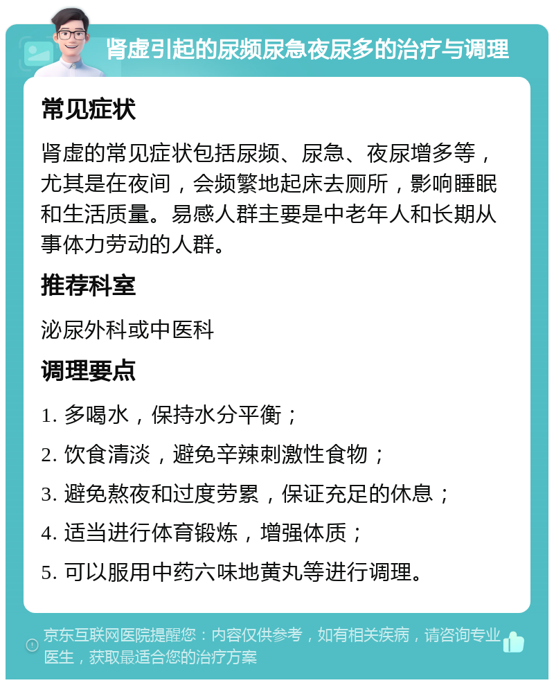 肾虚引起的尿频尿急夜尿多的治疗与调理 常见症状 肾虚的常见症状包括尿频、尿急、夜尿增多等，尤其是在夜间，会频繁地起床去厕所，影响睡眠和生活质量。易感人群主要是中老年人和长期从事体力劳动的人群。 推荐科室 泌尿外科或中医科 调理要点 1. 多喝水，保持水分平衡； 2. 饮食清淡，避免辛辣刺激性食物； 3. 避免熬夜和过度劳累，保证充足的休息； 4. 适当进行体育锻炼，增强体质； 5. 可以服用中药六味地黄丸等进行调理。