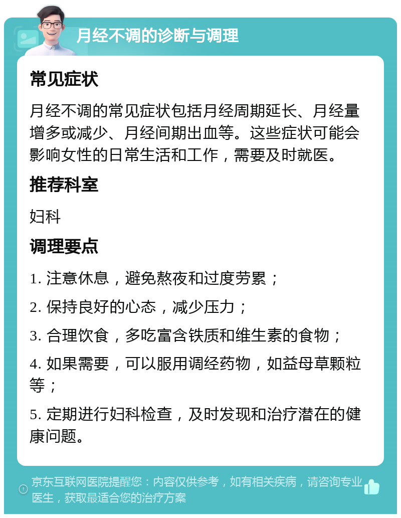 月经不调的诊断与调理 常见症状 月经不调的常见症状包括月经周期延长、月经量增多或减少、月经间期出血等。这些症状可能会影响女性的日常生活和工作，需要及时就医。 推荐科室 妇科 调理要点 1. 注意休息，避免熬夜和过度劳累； 2. 保持良好的心态，减少压力； 3. 合理饮食，多吃富含铁质和维生素的食物； 4. 如果需要，可以服用调经药物，如益母草颗粒等； 5. 定期进行妇科检查，及时发现和治疗潜在的健康问题。