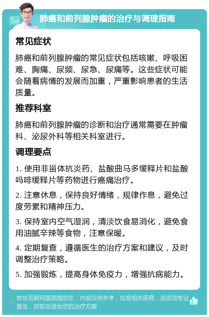 肺癌和前列腺肿瘤的治疗与调理指南 常见症状 肺癌和前列腺肿瘤的常见症状包括咳嗽、呼吸困难、胸痛、尿频、尿急、尿痛等。这些症状可能会随着病情的发展而加重，严重影响患者的生活质量。 推荐科室 肺癌和前列腺肿瘤的诊断和治疗通常需要在肿瘤科、泌尿外科等相关科室进行。 调理要点 1. 使用非甾体抗炎药、盐酸曲马多缓释片和盐酸吗啡缓释片等药物进行癌痛治疗。 2. 注意休息，保持良好情绪，规律作息，避免过度劳累和精神压力。 3. 保持室内空气湿润，清淡饮食易消化，避免食用油腻辛辣等食物，注意保暖。 4. 定期复查，遵循医生的治疗方案和建议，及时调整治疗策略。 5. 加强锻炼，提高身体免疫力，增强抗病能力。