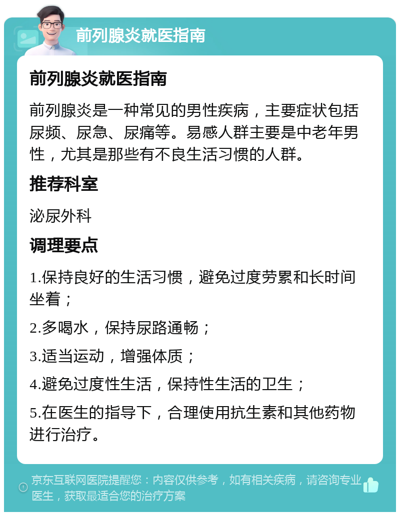 前列腺炎就医指南 前列腺炎就医指南 前列腺炎是一种常见的男性疾病，主要症状包括尿频、尿急、尿痛等。易感人群主要是中老年男性，尤其是那些有不良生活习惯的人群。 推荐科室 泌尿外科 调理要点 1.保持良好的生活习惯，避免过度劳累和长时间坐着； 2.多喝水，保持尿路通畅； 3.适当运动，增强体质； 4.避免过度性生活，保持性生活的卫生； 5.在医生的指导下，合理使用抗生素和其他药物进行治疗。