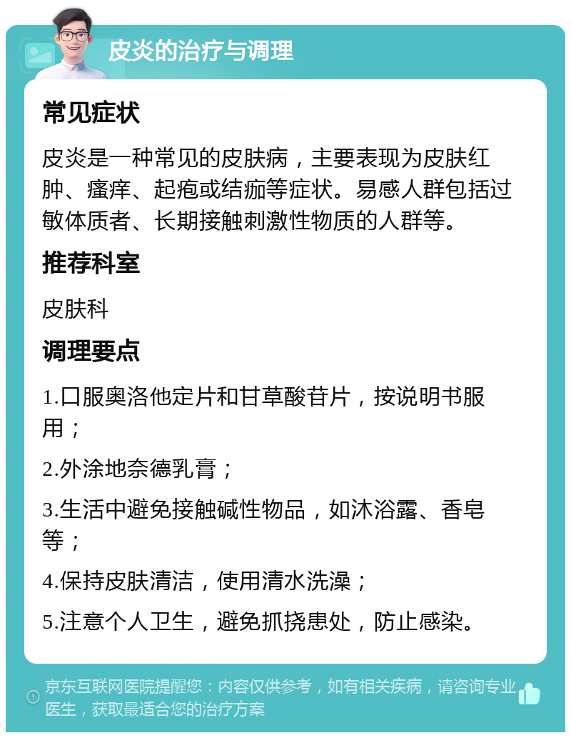 皮炎的治疗与调理 常见症状 皮炎是一种常见的皮肤病，主要表现为皮肤红肿、瘙痒、起疱或结痂等症状。易感人群包括过敏体质者、长期接触刺激性物质的人群等。 推荐科室 皮肤科 调理要点 1.口服奥洛他定片和甘草酸苷片，按说明书服用； 2.外涂地奈德乳膏； 3.生活中避免接触碱性物品，如沐浴露、香皂等； 4.保持皮肤清洁，使用清水洗澡； 5.注意个人卫生，避免抓挠患处，防止感染。