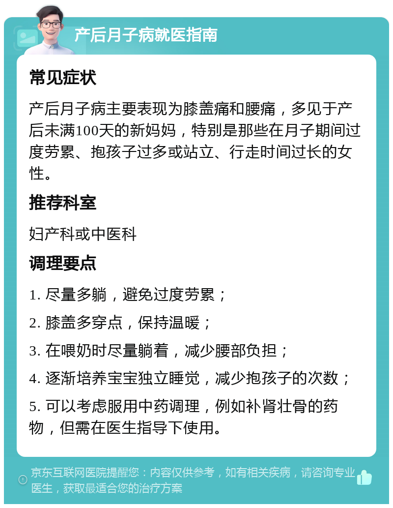 产后月子病就医指南 常见症状 产后月子病主要表现为膝盖痛和腰痛，多见于产后未满100天的新妈妈，特别是那些在月子期间过度劳累、抱孩子过多或站立、行走时间过长的女性。 推荐科室 妇产科或中医科 调理要点 1. 尽量多躺，避免过度劳累； 2. 膝盖多穿点，保持温暖； 3. 在喂奶时尽量躺着，减少腰部负担； 4. 逐渐培养宝宝独立睡觉，减少抱孩子的次数； 5. 可以考虑服用中药调理，例如补肾壮骨的药物，但需在医生指导下使用。