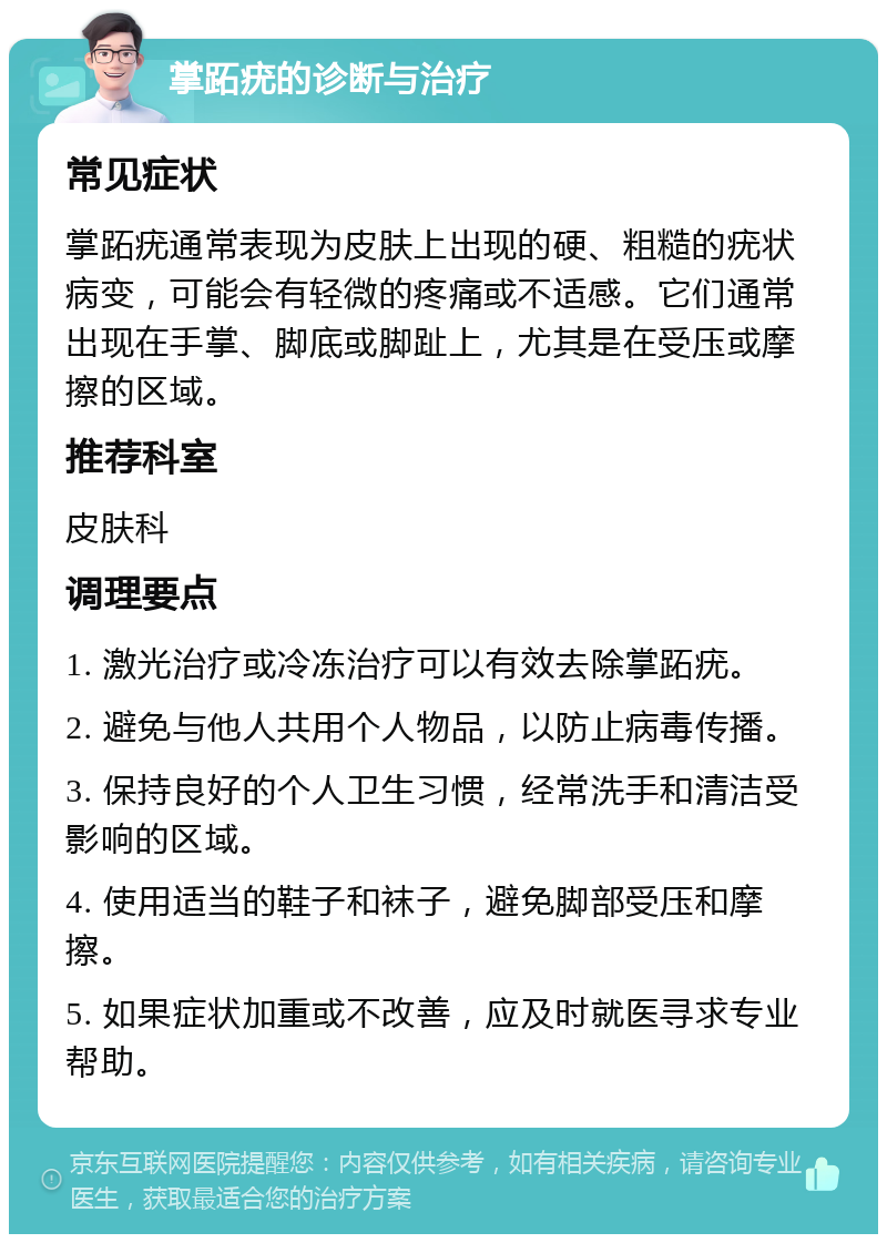 掌跖疣的诊断与治疗 常见症状 掌跖疣通常表现为皮肤上出现的硬、粗糙的疣状病变，可能会有轻微的疼痛或不适感。它们通常出现在手掌、脚底或脚趾上，尤其是在受压或摩擦的区域。 推荐科室 皮肤科 调理要点 1. 激光治疗或冷冻治疗可以有效去除掌跖疣。 2. 避免与他人共用个人物品，以防止病毒传播。 3. 保持良好的个人卫生习惯，经常洗手和清洁受影响的区域。 4. 使用适当的鞋子和袜子，避免脚部受压和摩擦。 5. 如果症状加重或不改善，应及时就医寻求专业帮助。