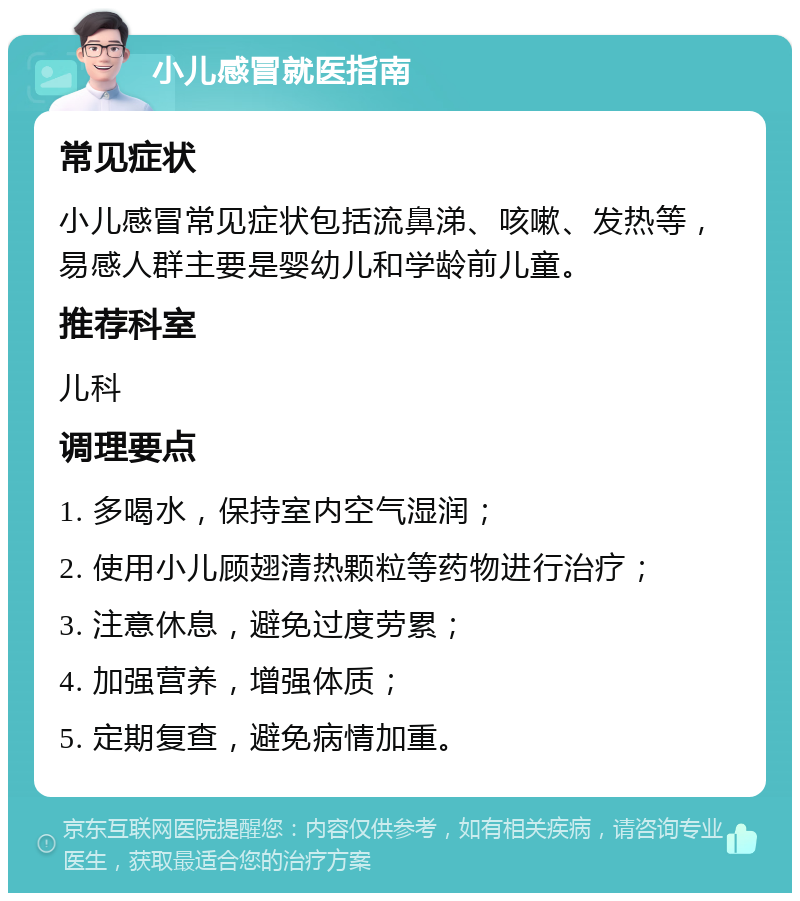 小儿感冒就医指南 常见症状 小儿感冒常见症状包括流鼻涕、咳嗽、发热等，易感人群主要是婴幼儿和学龄前儿童。 推荐科室 儿科 调理要点 1. 多喝水，保持室内空气湿润； 2. 使用小儿顾翅清热颗粒等药物进行治疗； 3. 注意休息，避免过度劳累； 4. 加强营养，增强体质； 5. 定期复查，避免病情加重。