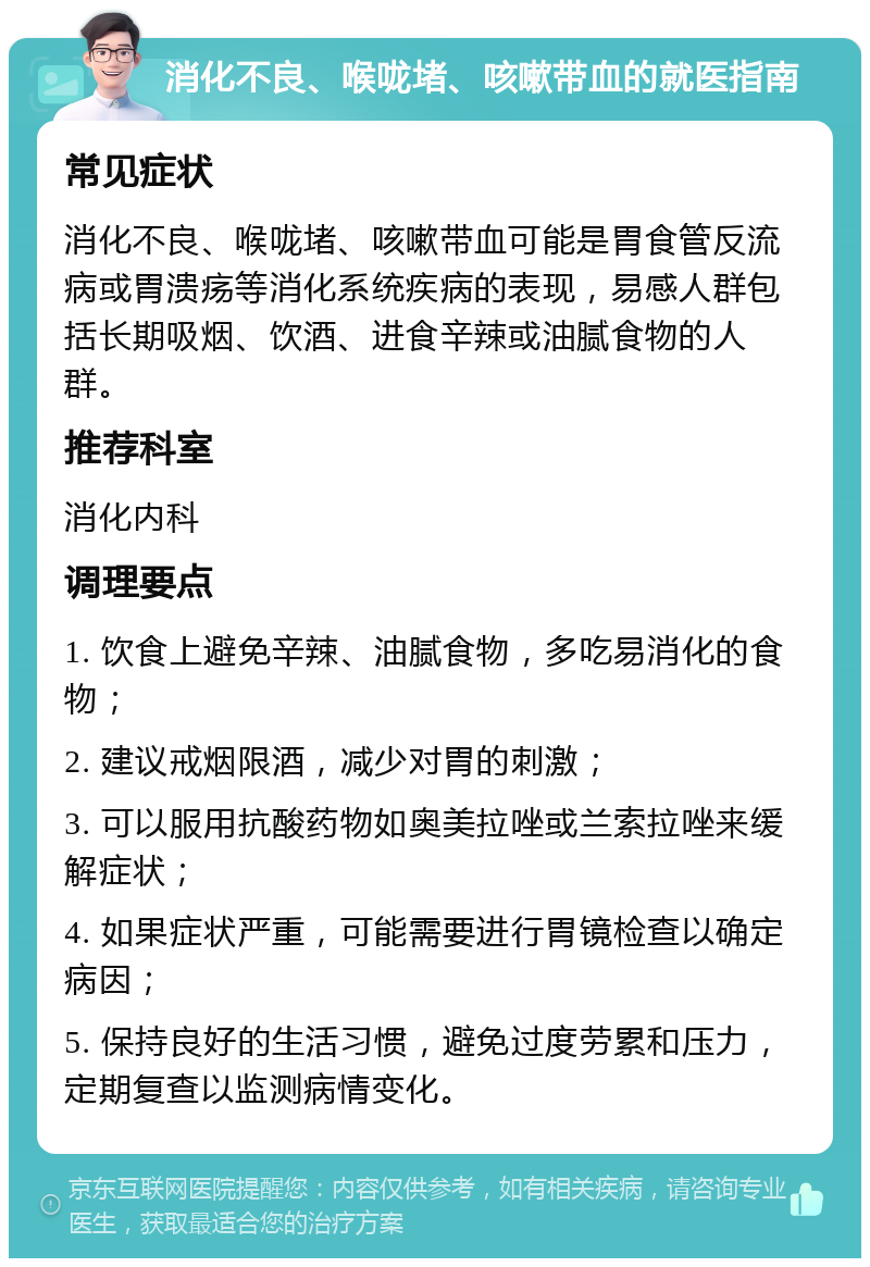 消化不良、喉咙堵、咳嗽带血的就医指南 常见症状 消化不良、喉咙堵、咳嗽带血可能是胃食管反流病或胃溃疡等消化系统疾病的表现，易感人群包括长期吸烟、饮酒、进食辛辣或油腻食物的人群。 推荐科室 消化内科 调理要点 1. 饮食上避免辛辣、油腻食物，多吃易消化的食物； 2. 建议戒烟限酒，减少对胃的刺激； 3. 可以服用抗酸药物如奥美拉唑或兰索拉唑来缓解症状； 4. 如果症状严重，可能需要进行胃镜检查以确定病因； 5. 保持良好的生活习惯，避免过度劳累和压力，定期复查以监测病情变化。