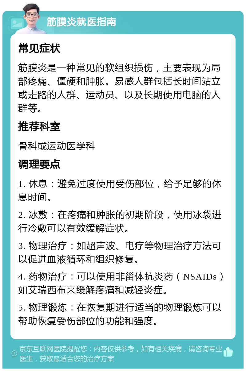 筋膜炎就医指南 常见症状 筋膜炎是一种常见的软组织损伤，主要表现为局部疼痛、僵硬和肿胀。易感人群包括长时间站立或走路的人群、运动员、以及长期使用电脑的人群等。 推荐科室 骨科或运动医学科 调理要点 1. 休息：避免过度使用受伤部位，给予足够的休息时间。 2. 冰敷：在疼痛和肿胀的初期阶段，使用冰袋进行冷敷可以有效缓解症状。 3. 物理治疗：如超声波、电疗等物理治疗方法可以促进血液循环和组织修复。 4. 药物治疗：可以使用非甾体抗炎药（NSAIDs）如艾瑞西布来缓解疼痛和减轻炎症。 5. 物理锻炼：在恢复期进行适当的物理锻炼可以帮助恢复受伤部位的功能和强度。