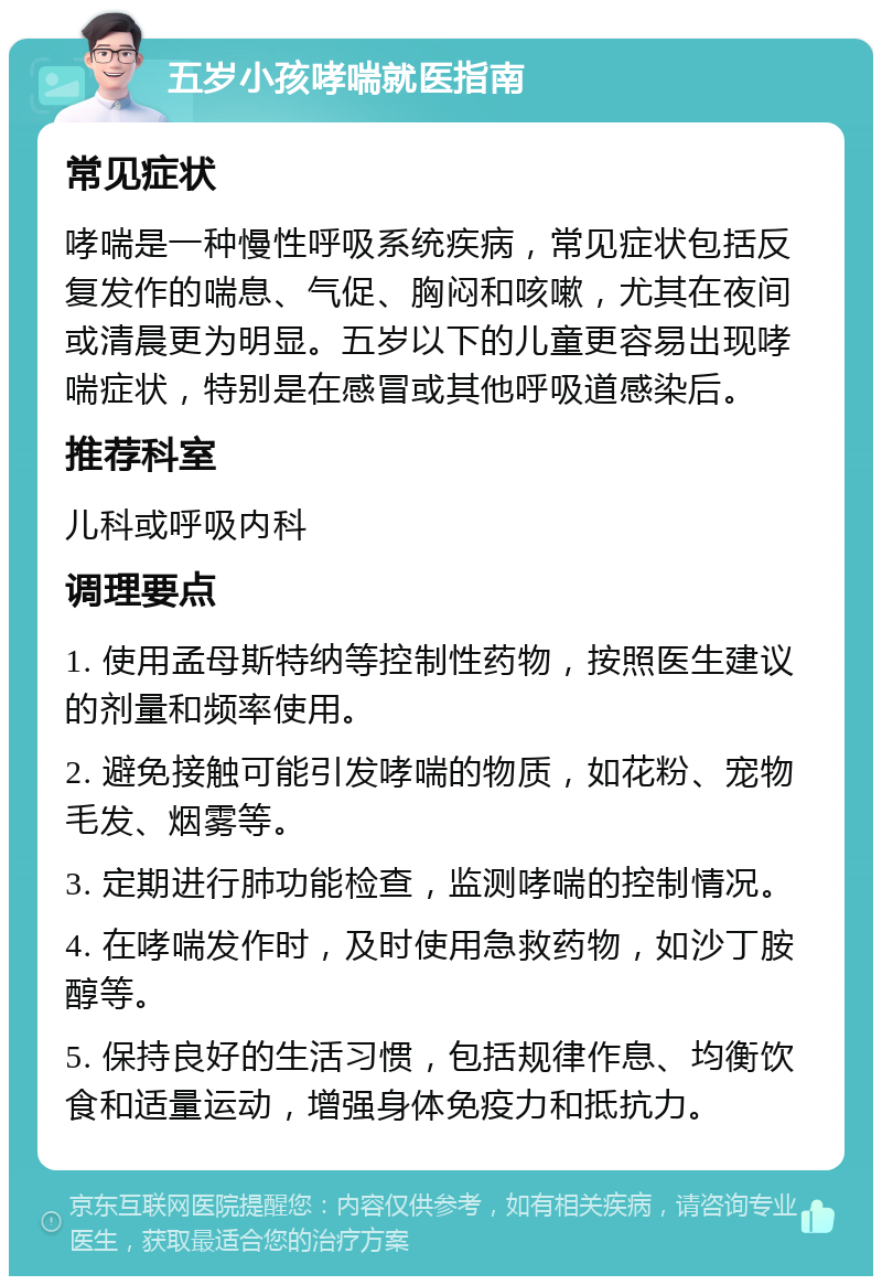 五岁小孩哮喘就医指南 常见症状 哮喘是一种慢性呼吸系统疾病，常见症状包括反复发作的喘息、气促、胸闷和咳嗽，尤其在夜间或清晨更为明显。五岁以下的儿童更容易出现哮喘症状，特别是在感冒或其他呼吸道感染后。 推荐科室 儿科或呼吸内科 调理要点 1. 使用孟母斯特纳等控制性药物，按照医生建议的剂量和频率使用。 2. 避免接触可能引发哮喘的物质，如花粉、宠物毛发、烟雾等。 3. 定期进行肺功能检查，监测哮喘的控制情况。 4. 在哮喘发作时，及时使用急救药物，如沙丁胺醇等。 5. 保持良好的生活习惯，包括规律作息、均衡饮食和适量运动，增强身体免疫力和抵抗力。