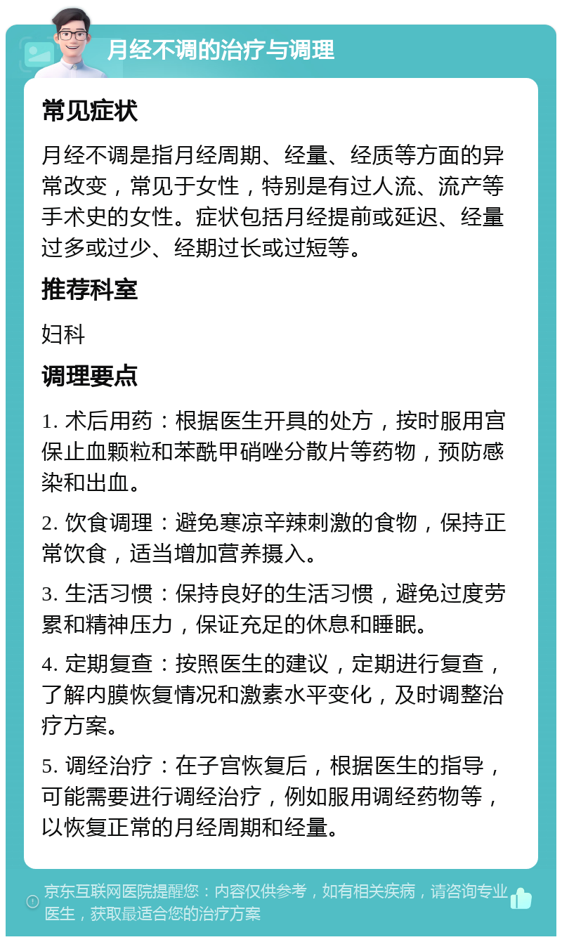 月经不调的治疗与调理 常见症状 月经不调是指月经周期、经量、经质等方面的异常改变，常见于女性，特别是有过人流、流产等手术史的女性。症状包括月经提前或延迟、经量过多或过少、经期过长或过短等。 推荐科室 妇科 调理要点 1. 术后用药：根据医生开具的处方，按时服用宫保止血颗粒和苯酰甲硝唑分散片等药物，预防感染和出血。 2. 饮食调理：避免寒凉辛辣刺激的食物，保持正常饮食，适当增加营养摄入。 3. 生活习惯：保持良好的生活习惯，避免过度劳累和精神压力，保证充足的休息和睡眠。 4. 定期复查：按照医生的建议，定期进行复查，了解内膜恢复情况和激素水平变化，及时调整治疗方案。 5. 调经治疗：在子宫恢复后，根据医生的指导，可能需要进行调经治疗，例如服用调经药物等，以恢复正常的月经周期和经量。