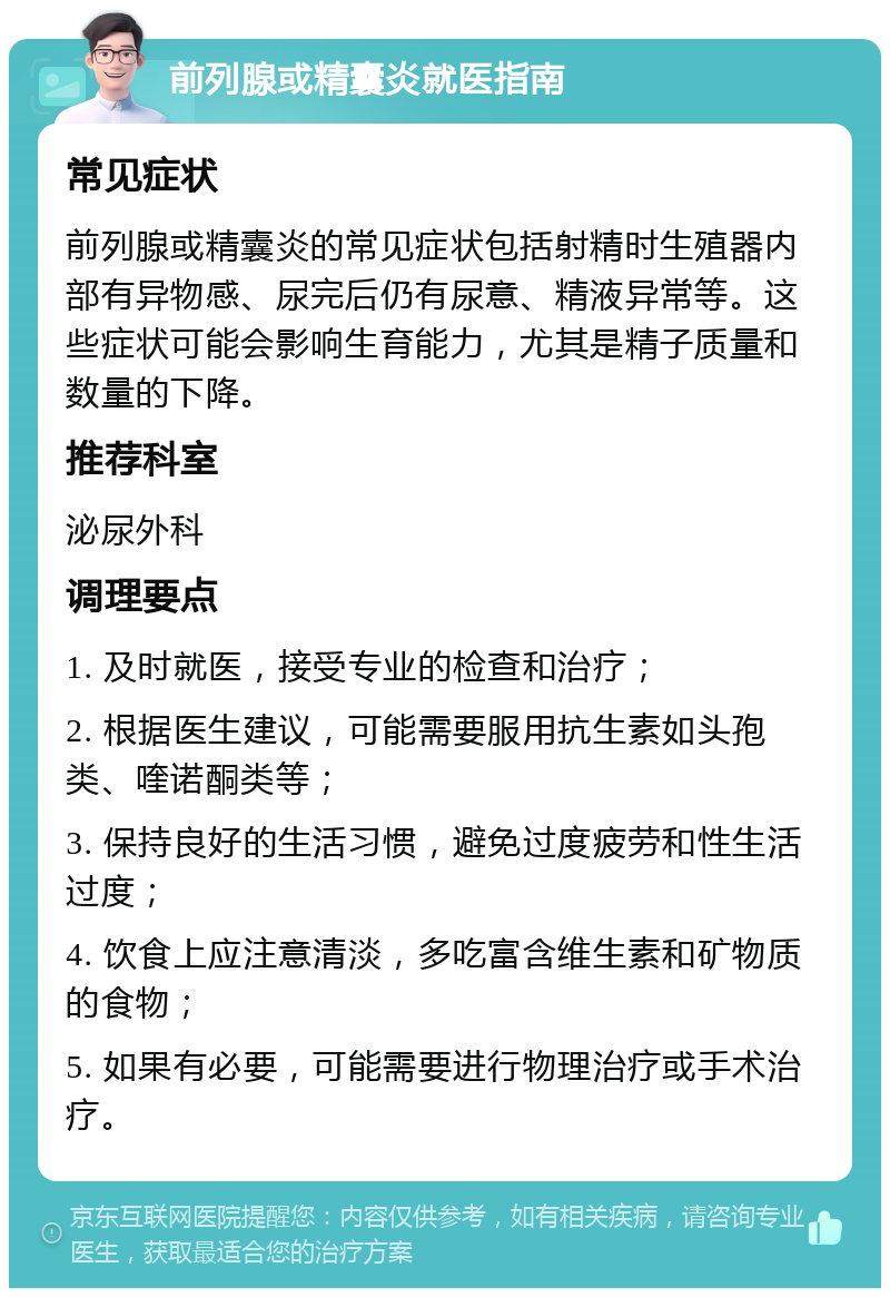 前列腺或精囊炎就医指南 常见症状 前列腺或精囊炎的常见症状包括射精时生殖器内部有异物感、尿完后仍有尿意、精液异常等。这些症状可能会影响生育能力，尤其是精子质量和数量的下降。 推荐科室 泌尿外科 调理要点 1. 及时就医，接受专业的检查和治疗； 2. 根据医生建议，可能需要服用抗生素如头孢类、喹诺酮类等； 3. 保持良好的生活习惯，避免过度疲劳和性生活过度； 4. 饮食上应注意清淡，多吃富含维生素和矿物质的食物； 5. 如果有必要，可能需要进行物理治疗或手术治疗。