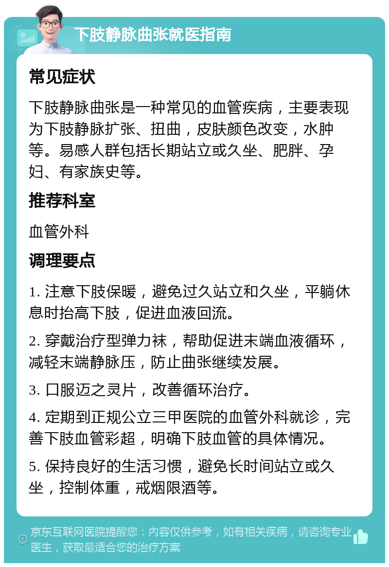 下肢静脉曲张就医指南 常见症状 下肢静脉曲张是一种常见的血管疾病，主要表现为下肢静脉扩张、扭曲，皮肤颜色改变，水肿等。易感人群包括长期站立或久坐、肥胖、孕妇、有家族史等。 推荐科室 血管外科 调理要点 1. 注意下肢保暖，避免过久站立和久坐，平躺休息时抬高下肢，促进血液回流。 2. 穿戴治疗型弹力袜，帮助促进末端血液循环，减轻末端静脉压，防止曲张继续发展。 3. 口服迈之灵片，改善循环治疗。 4. 定期到正规公立三甲医院的血管外科就诊，完善下肢血管彩超，明确下肢血管的具体情况。 5. 保持良好的生活习惯，避免长时间站立或久坐，控制体重，戒烟限酒等。