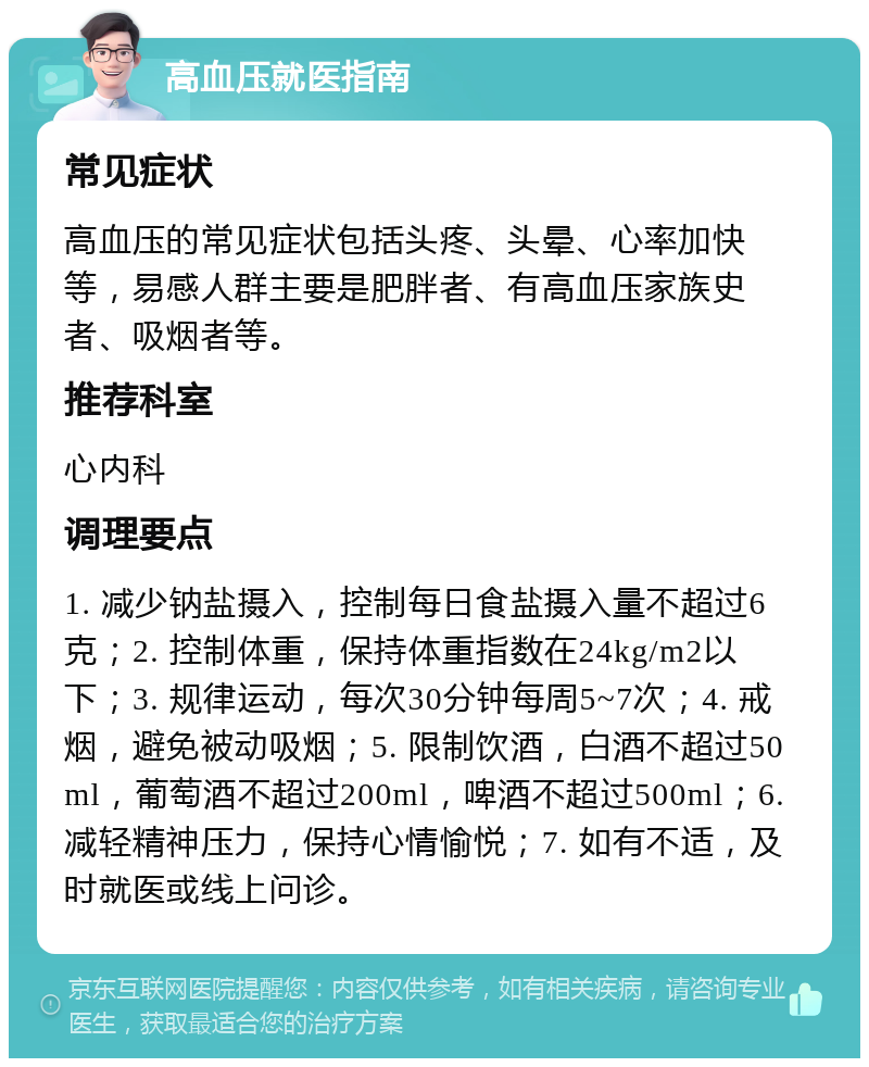 高血压就医指南 常见症状 高血压的常见症状包括头疼、头晕、心率加快等，易感人群主要是肥胖者、有高血压家族史者、吸烟者等。 推荐科室 心内科 调理要点 1. 减少钠盐摄入，控制每日食盐摄入量不超过6克；2. 控制体重，保持体重指数在24kg/m2以下；3. 规律运动，每次30分钟每周5~7次；4. 戒烟，避免被动吸烟；5. 限制饮酒，白酒不超过50ml，葡萄酒不超过200ml，啤酒不超过500ml；6. 减轻精神压力，保持心情愉悦；7. 如有不适，及时就医或线上问诊。