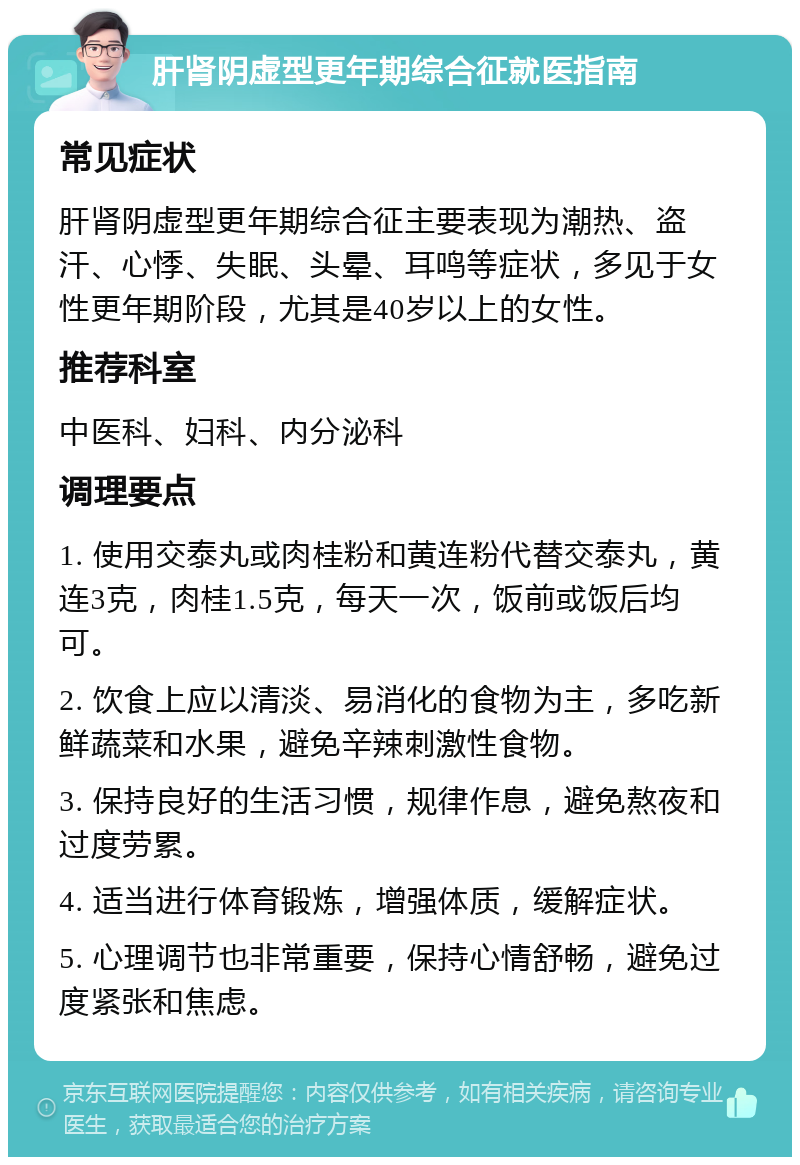 肝肾阴虚型更年期综合征就医指南 常见症状 肝肾阴虚型更年期综合征主要表现为潮热、盗汗、心悸、失眠、头晕、耳鸣等症状，多见于女性更年期阶段，尤其是40岁以上的女性。 推荐科室 中医科、妇科、内分泌科 调理要点 1. 使用交泰丸或肉桂粉和黄连粉代替交泰丸，黄连3克，肉桂1.5克，每天一次，饭前或饭后均可。 2. 饮食上应以清淡、易消化的食物为主，多吃新鲜蔬菜和水果，避免辛辣刺激性食物。 3. 保持良好的生活习惯，规律作息，避免熬夜和过度劳累。 4. 适当进行体育锻炼，增强体质，缓解症状。 5. 心理调节也非常重要，保持心情舒畅，避免过度紧张和焦虑。