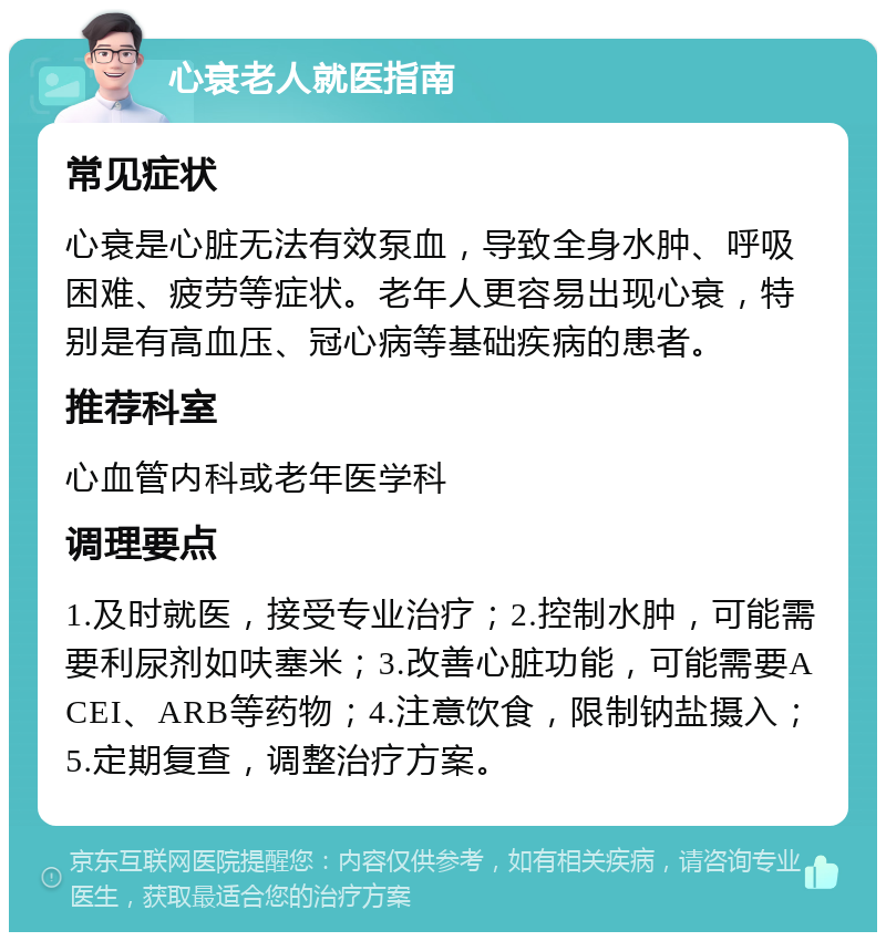 心衰老人就医指南 常见症状 心衰是心脏无法有效泵血，导致全身水肿、呼吸困难、疲劳等症状。老年人更容易出现心衰，特别是有高血压、冠心病等基础疾病的患者。 推荐科室 心血管内科或老年医学科 调理要点 1.及时就医，接受专业治疗；2.控制水肿，可能需要利尿剂如呋塞米；3.改善心脏功能，可能需要ACEI、ARB等药物；4.注意饮食，限制钠盐摄入；5.定期复查，调整治疗方案。