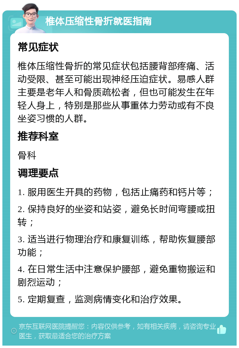 椎体压缩性骨折就医指南 常见症状 椎体压缩性骨折的常见症状包括腰背部疼痛、活动受限、甚至可能出现神经压迫症状。易感人群主要是老年人和骨质疏松者，但也可能发生在年轻人身上，特别是那些从事重体力劳动或有不良坐姿习惯的人群。 推荐科室 骨科 调理要点 1. 服用医生开具的药物，包括止痛药和钙片等； 2. 保持良好的坐姿和站姿，避免长时间弯腰或扭转； 3. 适当进行物理治疗和康复训练，帮助恢复腰部功能； 4. 在日常生活中注意保护腰部，避免重物搬运和剧烈运动； 5. 定期复查，监测病情变化和治疗效果。