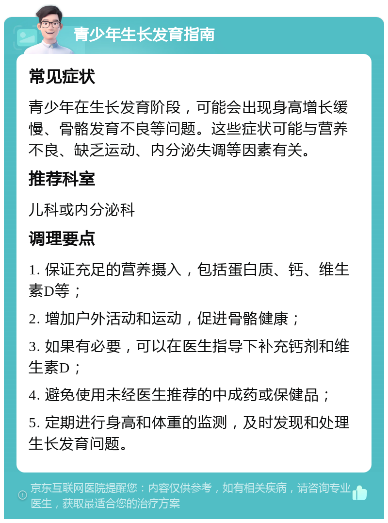 青少年生长发育指南 常见症状 青少年在生长发育阶段，可能会出现身高增长缓慢、骨骼发育不良等问题。这些症状可能与营养不良、缺乏运动、内分泌失调等因素有关。 推荐科室 儿科或内分泌科 调理要点 1. 保证充足的营养摄入，包括蛋白质、钙、维生素D等； 2. 增加户外活动和运动，促进骨骼健康； 3. 如果有必要，可以在医生指导下补充钙剂和维生素D； 4. 避免使用未经医生推荐的中成药或保健品； 5. 定期进行身高和体重的监测，及时发现和处理生长发育问题。