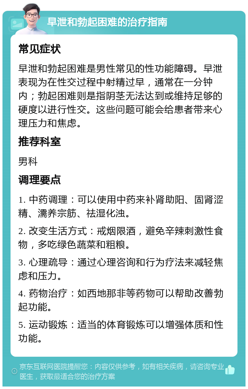 早泄和勃起困难的治疗指南 常见症状 早泄和勃起困难是男性常见的性功能障碍。早泄表现为在性交过程中射精过早，通常在一分钟内；勃起困难则是指阴茎无法达到或维持足够的硬度以进行性交。这些问题可能会给患者带来心理压力和焦虑。 推荐科室 男科 调理要点 1. 中药调理：可以使用中药来补肾助阳、固肾涩精、濡养宗筋、祛湿化浊。 2. 改变生活方式：戒烟限酒，避免辛辣刺激性食物，多吃绿色蔬菜和粗粮。 3. 心理疏导：通过心理咨询和行为疗法来减轻焦虑和压力。 4. 药物治疗：如西地那非等药物可以帮助改善勃起功能。 5. 运动锻炼：适当的体育锻炼可以增强体质和性功能。