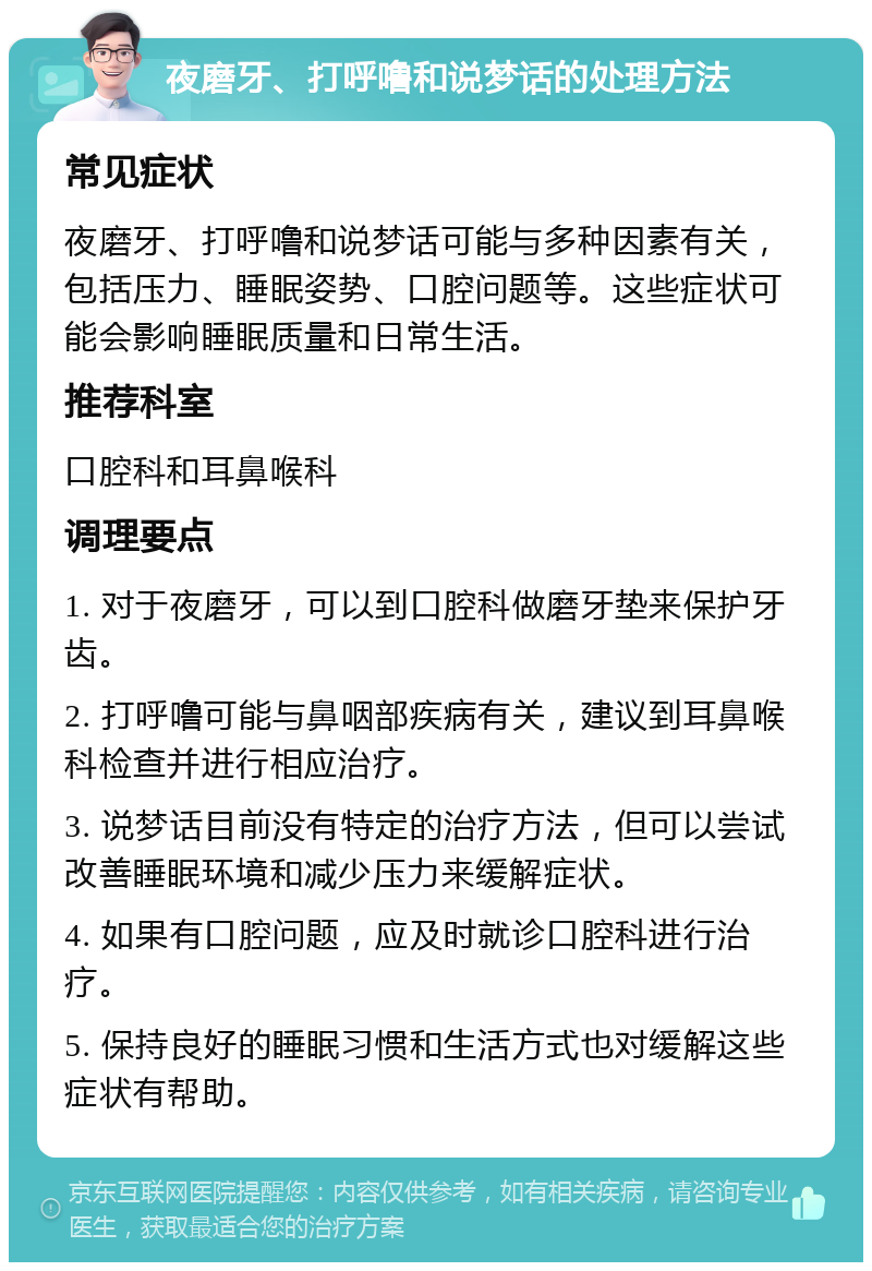 夜磨牙、打呼噜和说梦话的处理方法 常见症状 夜磨牙、打呼噜和说梦话可能与多种因素有关，包括压力、睡眠姿势、口腔问题等。这些症状可能会影响睡眠质量和日常生活。 推荐科室 口腔科和耳鼻喉科 调理要点 1. 对于夜磨牙，可以到口腔科做磨牙垫来保护牙齿。 2. 打呼噜可能与鼻咽部疾病有关，建议到耳鼻喉科检查并进行相应治疗。 3. 说梦话目前没有特定的治疗方法，但可以尝试改善睡眠环境和减少压力来缓解症状。 4. 如果有口腔问题，应及时就诊口腔科进行治疗。 5. 保持良好的睡眠习惯和生活方式也对缓解这些症状有帮助。