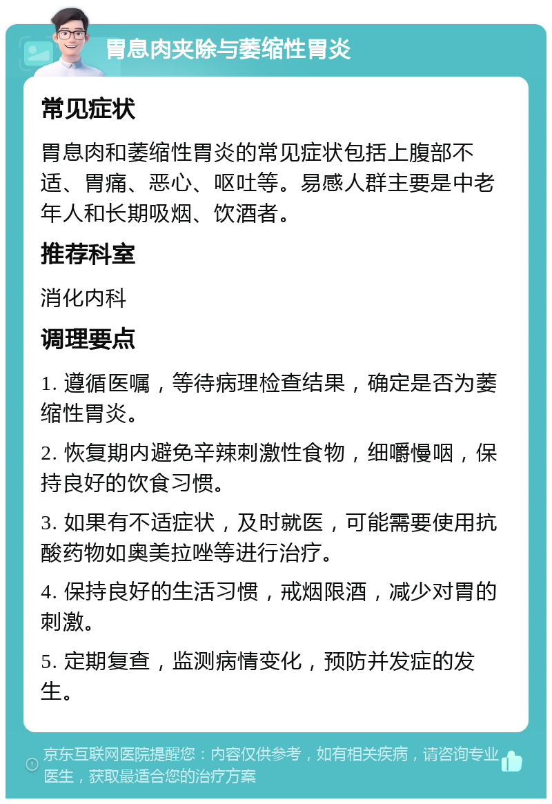 胃息肉夹除与萎缩性胃炎 常见症状 胃息肉和萎缩性胃炎的常见症状包括上腹部不适、胃痛、恶心、呕吐等。易感人群主要是中老年人和长期吸烟、饮酒者。 推荐科室 消化内科 调理要点 1. 遵循医嘱，等待病理检查结果，确定是否为萎缩性胃炎。 2. 恢复期内避免辛辣刺激性食物，细嚼慢咽，保持良好的饮食习惯。 3. 如果有不适症状，及时就医，可能需要使用抗酸药物如奥美拉唑等进行治疗。 4. 保持良好的生活习惯，戒烟限酒，减少对胃的刺激。 5. 定期复查，监测病情变化，预防并发症的发生。