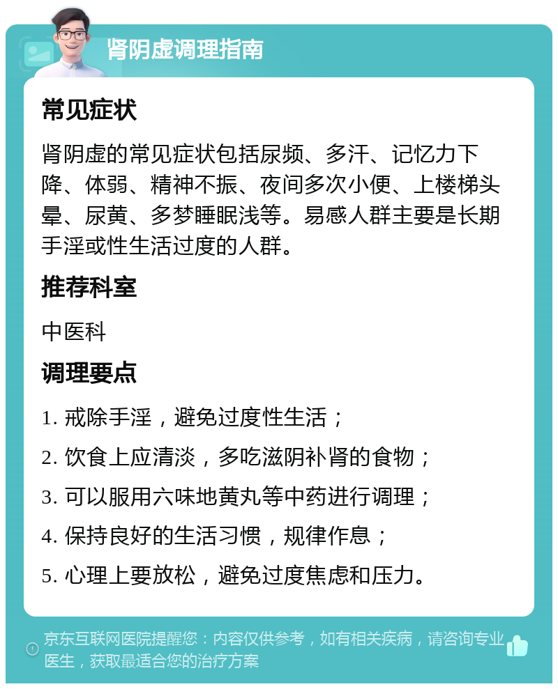 肾阴虚调理指南 常见症状 肾阴虚的常见症状包括尿频、多汗、记忆力下降、体弱、精神不振、夜间多次小便、上楼梯头晕、尿黄、多梦睡眠浅等。易感人群主要是长期手淫或性生活过度的人群。 推荐科室 中医科 调理要点 1. 戒除手淫，避免过度性生活； 2. 饮食上应清淡，多吃滋阴补肾的食物； 3. 可以服用六味地黄丸等中药进行调理； 4. 保持良好的生活习惯，规律作息； 5. 心理上要放松，避免过度焦虑和压力。