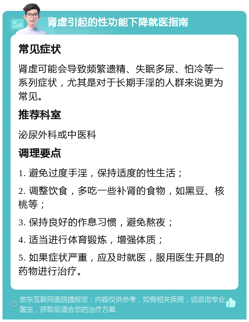 肾虚引起的性功能下降就医指南 常见症状 肾虚可能会导致频繁遗精、失眠多尿、怕冷等一系列症状，尤其是对于长期手淫的人群来说更为常见。 推荐科室 泌尿外科或中医科 调理要点 1. 避免过度手淫，保持适度的性生活； 2. 调整饮食，多吃一些补肾的食物，如黑豆、核桃等； 3. 保持良好的作息习惯，避免熬夜； 4. 适当进行体育锻炼，增强体质； 5. 如果症状严重，应及时就医，服用医生开具的药物进行治疗。