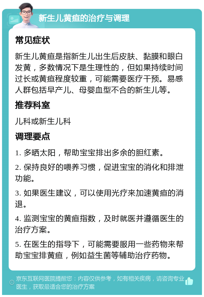 新生儿黄疸的治疗与调理 常见症状 新生儿黄疸是指新生儿出生后皮肤、黏膜和眼白发黄，多数情况下是生理性的，但如果持续时间过长或黄疸程度较重，可能需要医疗干预。易感人群包括早产儿、母婴血型不合的新生儿等。 推荐科室 儿科或新生儿科 调理要点 1. 多晒太阳，帮助宝宝排出多余的胆红素。 2. 保持良好的喂养习惯，促进宝宝的消化和排泄功能。 3. 如果医生建议，可以使用光疗来加速黄疸的消退。 4. 监测宝宝的黄疸指数，及时就医并遵循医生的治疗方案。 5. 在医生的指导下，可能需要服用一些药物来帮助宝宝排黄疸，例如益生菌等辅助治疗药物。