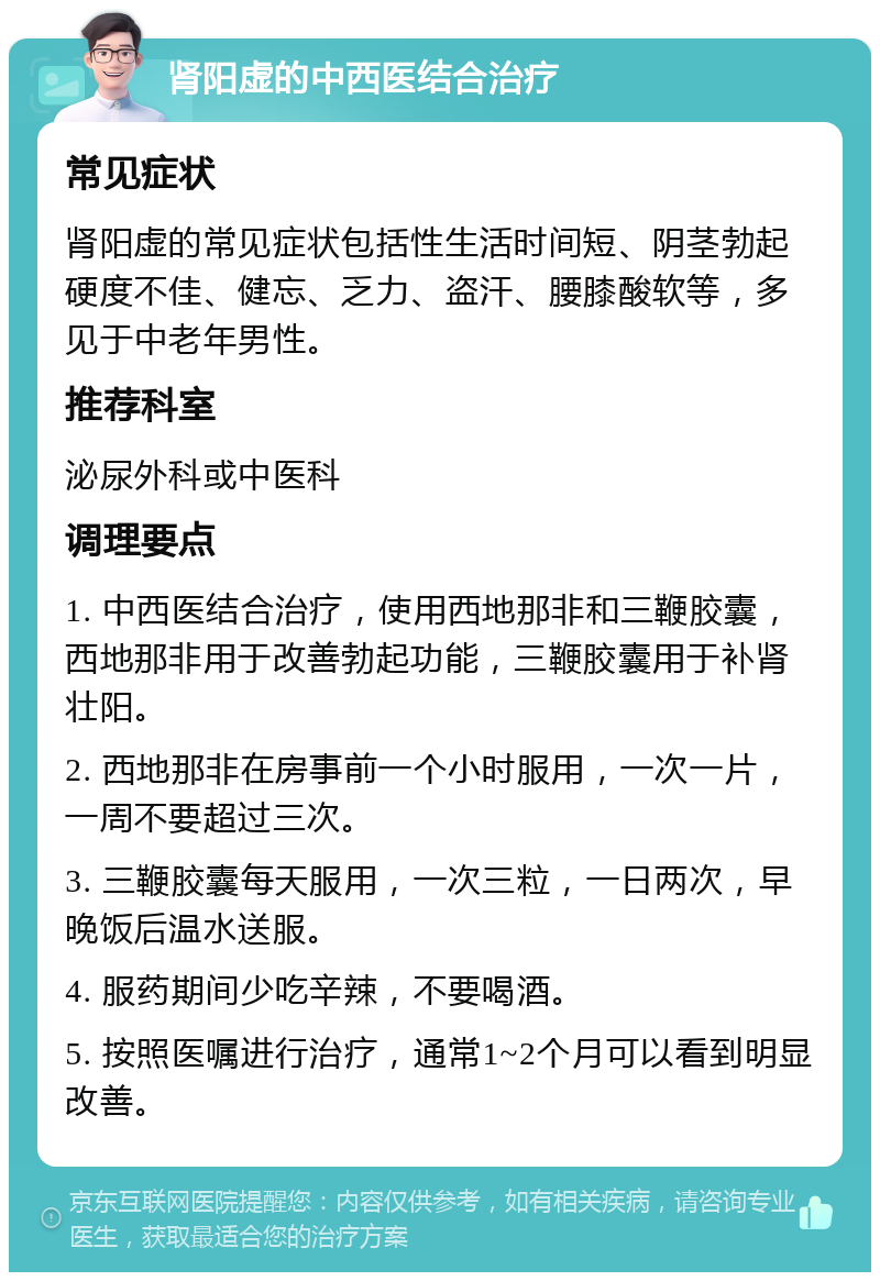 肾阳虚的中西医结合治疗 常见症状 肾阳虚的常见症状包括性生活时间短、阴茎勃起硬度不佳、健忘、乏力、盗汗、腰膝酸软等，多见于中老年男性。 推荐科室 泌尿外科或中医科 调理要点 1. 中西医结合治疗，使用西地那非和三鞭胶囊，西地那非用于改善勃起功能，三鞭胶囊用于补肾壮阳。 2. 西地那非在房事前一个小时服用，一次一片，一周不要超过三次。 3. 三鞭胶囊每天服用，一次三粒，一日两次，早晚饭后温水送服。 4. 服药期间少吃辛辣，不要喝酒。 5. 按照医嘱进行治疗，通常1~2个月可以看到明显改善。