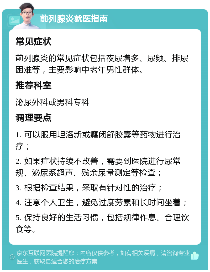 前列腺炎就医指南 常见症状 前列腺炎的常见症状包括夜尿增多、尿频、排尿困难等，主要影响中老年男性群体。 推荐科室 泌尿外科或男科专科 调理要点 1. 可以服用坦洛新或癃闭舒胶囊等药物进行治疗； 2. 如果症状持续不改善，需要到医院进行尿常规、泌尿系超声、残余尿量测定等检查； 3. 根据检查结果，采取有针对性的治疗； 4. 注意个人卫生，避免过度劳累和长时间坐着； 5. 保持良好的生活习惯，包括规律作息、合理饮食等。