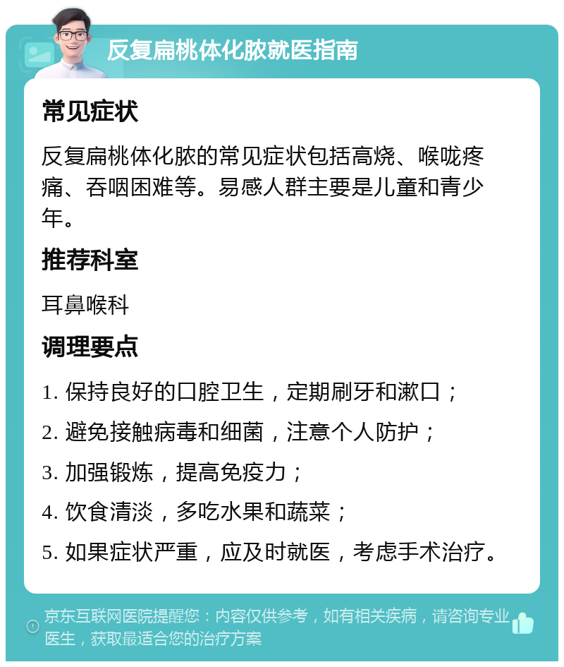 反复扁桃体化脓就医指南 常见症状 反复扁桃体化脓的常见症状包括高烧、喉咙疼痛、吞咽困难等。易感人群主要是儿童和青少年。 推荐科室 耳鼻喉科 调理要点 1. 保持良好的口腔卫生，定期刷牙和漱口； 2. 避免接触病毒和细菌，注意个人防护； 3. 加强锻炼，提高免疫力； 4. 饮食清淡，多吃水果和蔬菜； 5. 如果症状严重，应及时就医，考虑手术治疗。