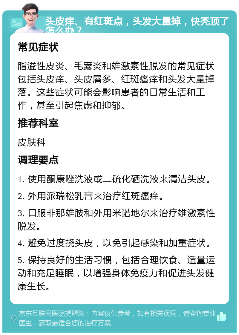 头皮痒、有红斑点，头发大量掉，快秃顶了怎么办？ 常见症状 脂溢性皮炎、毛囊炎和雄激素性脱发的常见症状包括头皮痒、头皮屑多、红斑瘙痒和头发大量掉落。这些症状可能会影响患者的日常生活和工作，甚至引起焦虑和抑郁。 推荐科室 皮肤科 调理要点 1. 使用酮康唑洗液或二硫化硒洗液来清洁头皮。 2. 外用派瑞松乳膏来治疗红斑瘙痒。 3. 口服非那雄胺和外用米诺地尔来治疗雄激素性脱发。 4. 避免过度挠头皮，以免引起感染和加重症状。 5. 保持良好的生活习惯，包括合理饮食、适量运动和充足睡眠，以增强身体免疫力和促进头发健康生长。