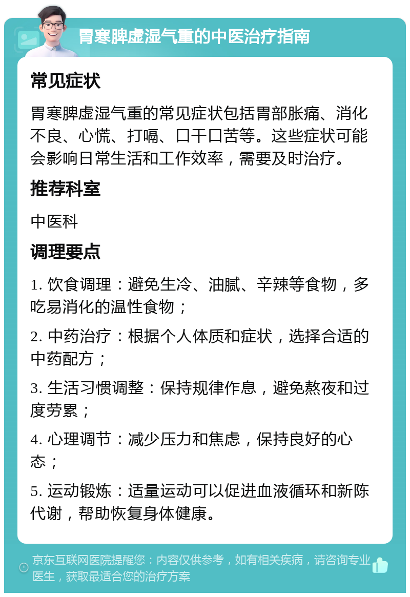 胃寒脾虚湿气重的中医治疗指南 常见症状 胃寒脾虚湿气重的常见症状包括胃部胀痛、消化不良、心慌、打嗝、口干口苦等。这些症状可能会影响日常生活和工作效率，需要及时治疗。 推荐科室 中医科 调理要点 1. 饮食调理：避免生冷、油腻、辛辣等食物，多吃易消化的温性食物； 2. 中药治疗：根据个人体质和症状，选择合适的中药配方； 3. 生活习惯调整：保持规律作息，避免熬夜和过度劳累； 4. 心理调节：减少压力和焦虑，保持良好的心态； 5. 运动锻炼：适量运动可以促进血液循环和新陈代谢，帮助恢复身体健康。