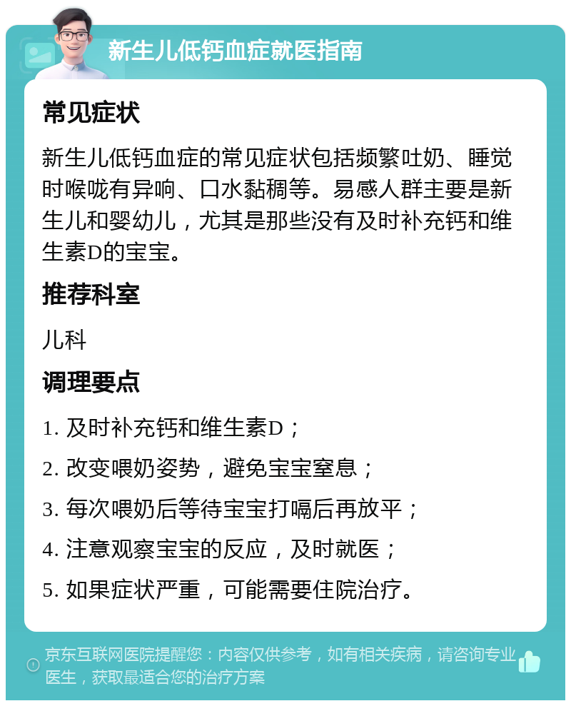 新生儿低钙血症就医指南 常见症状 新生儿低钙血症的常见症状包括频繁吐奶、睡觉时喉咙有异响、口水黏稠等。易感人群主要是新生儿和婴幼儿，尤其是那些没有及时补充钙和维生素D的宝宝。 推荐科室 儿科 调理要点 1. 及时补充钙和维生素D； 2. 改变喂奶姿势，避免宝宝窒息； 3. 每次喂奶后等待宝宝打嗝后再放平； 4. 注意观察宝宝的反应，及时就医； 5. 如果症状严重，可能需要住院治疗。