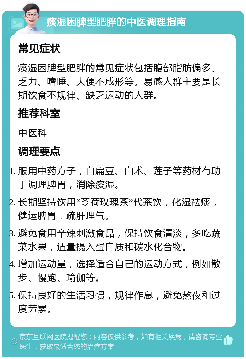 痰湿困脾型肥胖的中医调理指南 常见症状 痰湿困脾型肥胖的常见症状包括腹部脂肪偏多、乏力、嗜睡、大便不成形等。易感人群主要是长期饮食不规律、缺乏运动的人群。 推荐科室 中医科 调理要点 服用中药方子，白扁豆、白术、莲子等药材有助于调理脾胃，消除痰湿。 长期坚持饮用“苓荷玫瑰茶”代茶饮，化湿祛痰，健运脾胃，疏肝理气。 避免食用辛辣刺激食品，保持饮食清淡，多吃蔬菜水果，适量摄入蛋白质和碳水化合物。 增加运动量，选择适合自己的运动方式，例如散步、慢跑、瑜伽等。 保持良好的生活习惯，规律作息，避免熬夜和过度劳累。