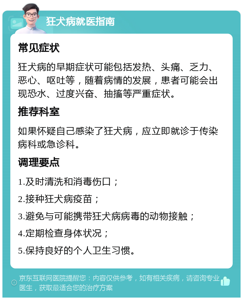 狂犬病就医指南 常见症状 狂犬病的早期症状可能包括发热、头痛、乏力、恶心、呕吐等，随着病情的发展，患者可能会出现恐水、过度兴奋、抽搐等严重症状。 推荐科室 如果怀疑自己感染了狂犬病，应立即就诊于传染病科或急诊科。 调理要点 1.及时清洗和消毒伤口； 2.接种狂犬病疫苗； 3.避免与可能携带狂犬病病毒的动物接触； 4.定期检查身体状况； 5.保持良好的个人卫生习惯。