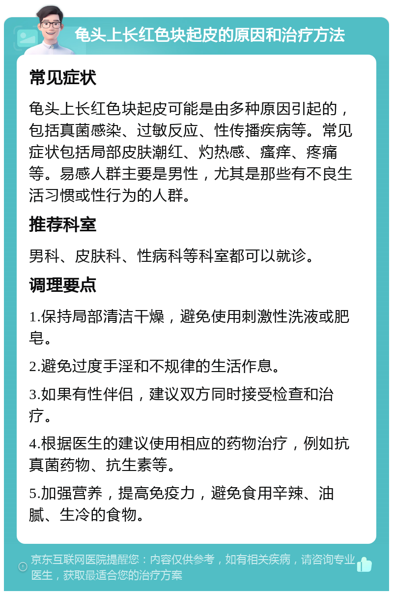 龟头上长红色块起皮的原因和治疗方法 常见症状 龟头上长红色块起皮可能是由多种原因引起的，包括真菌感染、过敏反应、性传播疾病等。常见症状包括局部皮肤潮红、灼热感、瘙痒、疼痛等。易感人群主要是男性，尤其是那些有不良生活习惯或性行为的人群。 推荐科室 男科、皮肤科、性病科等科室都可以就诊。 调理要点 1.保持局部清洁干燥，避免使用刺激性洗液或肥皂。 2.避免过度手淫和不规律的生活作息。 3.如果有性伴侣，建议双方同时接受检查和治疗。 4.根据医生的建议使用相应的药物治疗，例如抗真菌药物、抗生素等。 5.加强营养，提高免疫力，避免食用辛辣、油腻、生冷的食物。