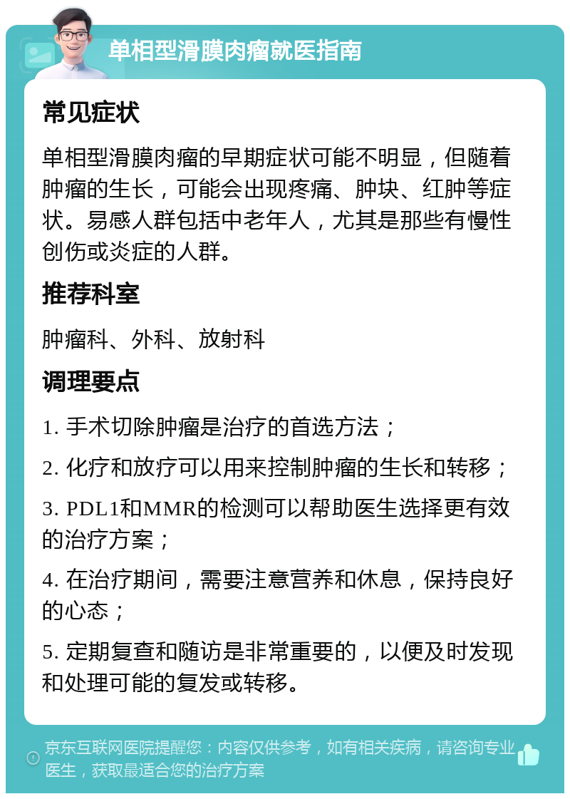 单相型滑膜肉瘤就医指南 常见症状 单相型滑膜肉瘤的早期症状可能不明显，但随着肿瘤的生长，可能会出现疼痛、肿块、红肿等症状。易感人群包括中老年人，尤其是那些有慢性创伤或炎症的人群。 推荐科室 肿瘤科、外科、放射科 调理要点 1. 手术切除肿瘤是治疗的首选方法； 2. 化疗和放疗可以用来控制肿瘤的生长和转移； 3. PDL1和MMR的检测可以帮助医生选择更有效的治疗方案； 4. 在治疗期间，需要注意营养和休息，保持良好的心态； 5. 定期复查和随访是非常重要的，以便及时发现和处理可能的复发或转移。