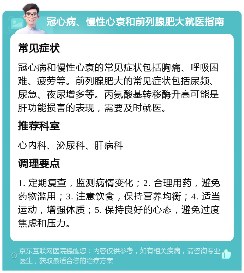 冠心病、慢性心衰和前列腺肥大就医指南 常见症状 冠心病和慢性心衰的常见症状包括胸痛、呼吸困难、疲劳等。前列腺肥大的常见症状包括尿频、尿急、夜尿增多等。丙氨酸基转移酶升高可能是肝功能损害的表现，需要及时就医。 推荐科室 心内科、泌尿科、肝病科 调理要点 1. 定期复查，监测病情变化；2. 合理用药，避免药物滥用；3. 注意饮食，保持营养均衡；4. 适当运动，增强体质；5. 保持良好的心态，避免过度焦虑和压力。